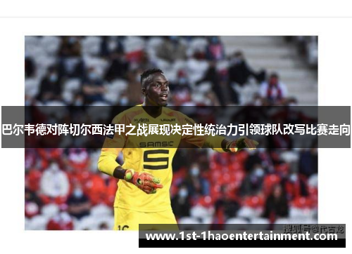 巴尔韦德对阵切尔西法甲之战展现决定性统治力引领球队改写比赛走向