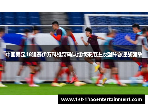 中国男足18强赛伊万科维奇确认继续采用进攻型阵容迎战强敌