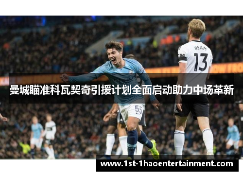 曼城瞄准科瓦契奇引援计划全面启动助力中场革新