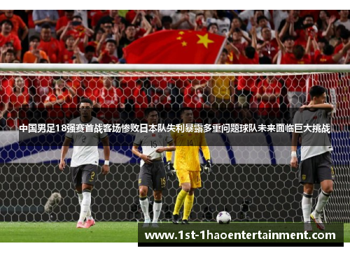 中国男足18强赛首战客场惨败日本队失利暴露多重问题球队未来面临巨大挑战 中国男足18强赛首战客场惨败日本队失利暴露多重问题球队未来面临巨大挑战